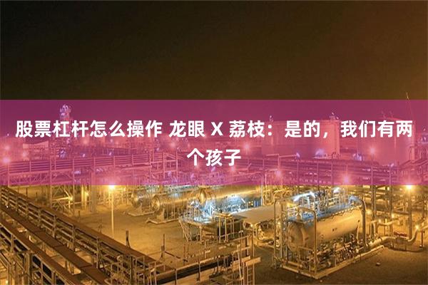 股票杠杆怎么操作 龙眼 X 荔枝：是的，我们有两个孩子