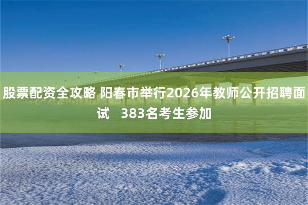 股票配资全攻略 阳春市举行2026年教师公开招聘面试   383名考生参加