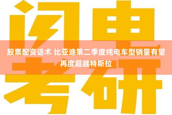 股票配资话术 比亚迪第二季度纯电车型销量有望再度超越特斯拉
