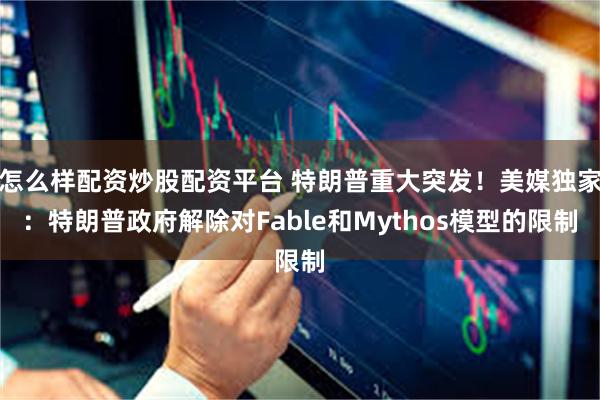 怎么样配资炒股配资平台 特朗普重大突发！美媒独家：特朗普政府解除对Fable和Mythos模型的限制