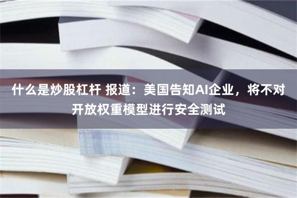 什么是炒股杠杆 报道：美国告知AI企业，将不对开放权重模型进行安全测试