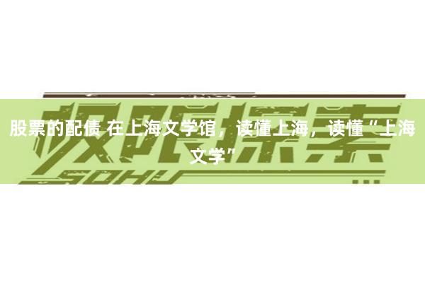 股票的配债 在上海文学馆，读懂上海，读懂“上海文学”