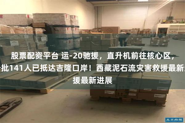 股票配资平台 运-20驰援，直升机前往核心区，第一批141人已抵达吉隆口岸！西藏泥石流灾害救援最新进展