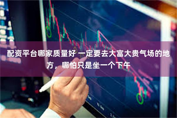 配资平台哪家质量好 一定要去大富大贵气场的地方，哪怕只是坐一个下午